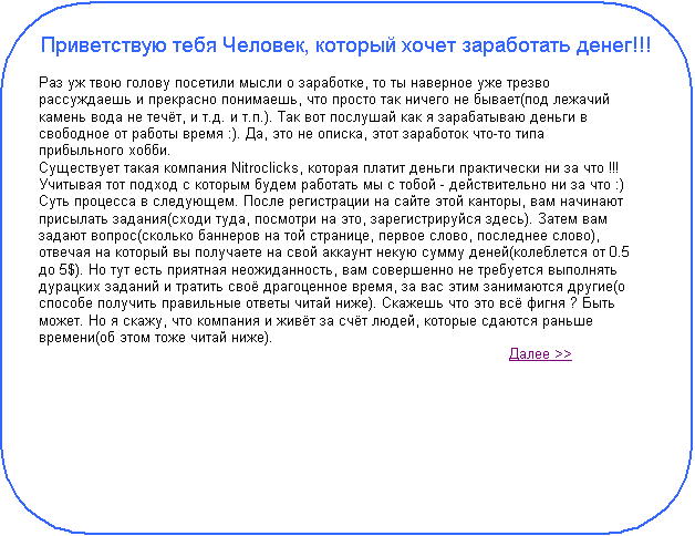 Скругленный прямоугольник: Приветствую тебя Человек, который хочет заработать денег!!!
 
Раз уж твою голову посетили мысли о заработке, то ты наверное уже трезво рассуждаешь и прекрасно понимаешь, что просто так ничего не бывает(под лежачий камень вода не течёт, и т.д. и т.п.). Так вот послушай как я зарабатываю деньги в свободное от работы время :). Да, это не описка, этот заработок что-то типа прибыльного хобби.
Существует такая компания Nitroclicks, которая платит деньги практически ни за что !!! Учитывая тот подход с которым будем работать мы с тобой - действительно ни за что :)
Суть процесса в следующем. После регистрации на сайте этой канторы, вам начинают присылать задания(сходи туда, посмотри на это, зарегистрируйся здесь). Затем вам задают вопрос(сколько баннеров на той странице, первое слово, последнее слово), отвечая на который вы получаете на свой аккаунт некую сумму деней(колеблется от 0.5 до 5$). Но тут есть приятная неожиданность, вам совершенно не требуется выполнять дурацких заданий и тратить своё драгоценное время, за вас этим занимаются другие(о способе получить правильные ответы читай ниже). Скажешь что это всё фигня ? Быть может. Но я скажу, что компания и живёт за счёт людей, которые сдаются раньше времени(об этом тоже читай ниже).
 									Далее >> 
 
 
 
 
 
 

					                                                                                              

